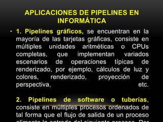 APLICACIONES DE PIPELINES EN 
INFORMÁTICA 
• 1. Pipelines gráficos, se encuentran en la 
mayoría de las tarjetas gráficas, consiste en 
múltiples unidades aritméticas o CPUs 
completas, que implementan variados 
escenarios de operaciones típicas de 
renderizado, por ejemplo, cálculos de luz y 
colores, renderizado, proyección de 
perspectiva, etc. 
2. Pipelines de software o tuberías, 
consiste en múltiples procesos ordenados de 
tal forma que el flujo de salida de un proceso 
alimenta la entrada del siguiente proceso. Por 
 