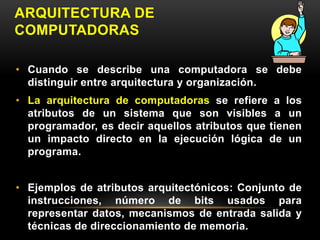 ARQUITECTURA DE 
COMPUTADORAS 
• Cuando se describe una computadora se debe 
distinguir entre arquitectura y organización. 
• La arquitectura de computadoras se refiere a los 
atributos de un sistema que son visibles a un 
programador, es decir aquellos atributos que tienen 
un impacto directo en la ejecución lógica de un 
programa. 
• Ejemplos de atributos arquitectónicos: Conjunto de 
instrucciones, número de bits usados para 
representar datos, mecanismos de entrada salida y 
técnicas de direccionamiento de memoria. 
 