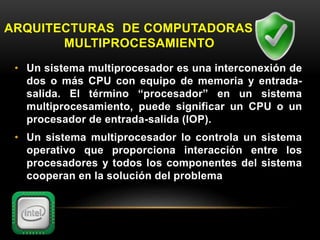 ARQUITECTURAS DE COMPUTADORAS DE 
MULTIPROCESAMIENTO 
• Un sistema multiprocesador es una interconexión de 
dos o más CPU con equipo de memoria y entrada-salida. 
El término “procesador” en un sistema 
multiprocesamiento, puede significar un CPU o un 
procesador de entrada-salida (IOP). 
• Un sistema multiprocesador lo controla un sistema 
operativo que proporciona interacción entre los 
procesadores y todos los componentes del sistema 
cooperan en la solución del problema 
 