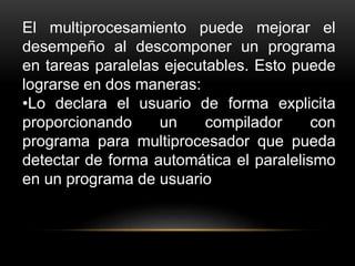 El multiprocesamiento puede mejorar el 
desempeño al descomponer un programa 
en tareas paralelas ejecutables. Esto puede 
lograrse en dos maneras: 
•Lo declara el usuario de forma explicita 
proporcionando un compilador con 
programa para multiprocesador que pueda 
detectar de forma automática el paralelismo 
en un programa de usuario 
 