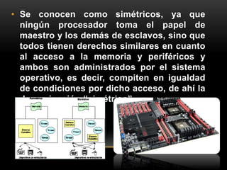 • Se conocen como simétricos, ya que 
ningún procesador toma el papel de 
maestro y los demás de esclavos, sino que 
todos tienen derechos similares en cuanto 
al acceso a la memoria y periféricos y 
ambos son administrados por el sistema 
operativo, es decir, compiten en igualdad 
de condiciones por dicho acceso, de ahí la 
denominación “simétrico”. 
 