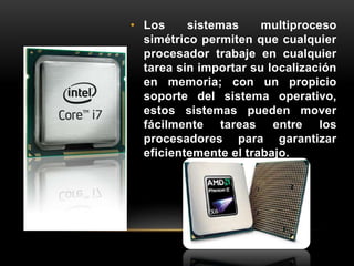 • Los sistemas multiproceso 
simétrico permiten que cualquier 
procesador trabaje en cualquier 
tarea sin importar su localización 
en memoria; con un propicio 
soporte del sistema operativo, 
estos sistemas pueden mover 
fácilmente tareas entre los 
procesadores para garantizar 
eficientemente el trabajo. 
 