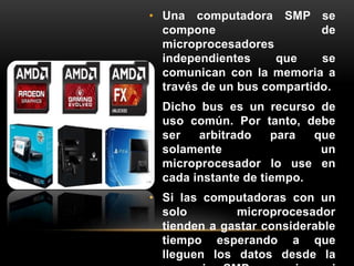 • Una computadora SMP se 
compone de 
microprocesadores 
independientes que se 
comunican con la memoria a 
través de un bus compartido. 
• Dicho bus es un recurso de 
uso común. Por tanto, debe 
ser arbitrado para que 
solamente un 
microprocesador lo use en 
cada instante de tiempo. 
• Si las computadoras con un 
solo microprocesador 
tienden a gastar considerable 
tiempo esperando a que 
lleguen los datos desde la 
memoria, SMP no mejora ni 
 