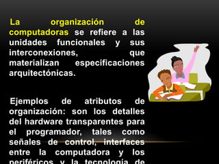 La organización de 
computadoras se refiere a las 
unidades funcionales y sus 
interconexiones, que 
materializan especificaciones 
arquitectónicas. 
Ejemplos de atributos de 
organización: son los detalles 
del hardware transparentes para 
el programador, tales como 
señales de control, interfaces 
entre la computadora y los 
periféricos y la tecnología de 
 