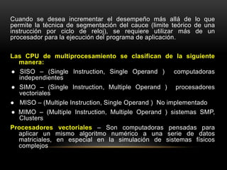 Cuando se desea incrementar el desempeño más allá de lo que 
permite la técnica de segmentación del cauce (limite teórico de una 
instrucción por ciclo de reloj), se requiere utilizar más de un 
procesador para la ejecución del programa de aplicación. 
Las CPU de multiprocesamiento se clasifican de la siguiente 
manera: 
● SISO – (Single Instruction, Single Operand ) computadoras 
independientes 
● SIMO – (Single Instruction, Multiple Operand ) procesadores 
vectoriales 
● MISO – (Multiple Instruction, Single Operand ) No implementado 
● MIMO – (Multiple Instruction, Multiple Operand ) sistemas SMP, 
Clusters 
Procesadores vectoriales – Son computadoras pensadas para 
aplicar un mismo algoritmo numérico a una serie de datos 
matriciales, en especial en la simulación de sistemas físicos 
complejos 
 