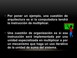 • Por poner un ejemplo, una cuestión de 
arquitectura es si la computadora tendrá 
la instrucción de multiplicar. 
• Una cuestión de organización es si esa 
instrucción será implementada por una 
unidad especializada en multiplicar o por 
un mecanismo que haga un uso iterativo 
de la unidad de suma del sistema. 
 