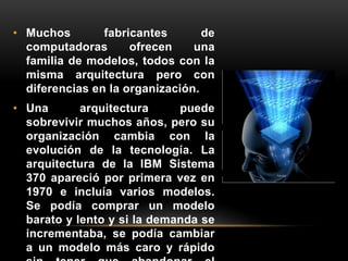 • Muchos fabricantes de 
computadoras ofrecen una 
familia de modelos, todos con la 
misma arquitectura pero con 
diferencias en la organización. 
• Una arquitectura puede 
sobrevivir muchos años, pero su 
organización cambia con la 
evolución de la tecnología. La 
arquitectura de la IBM Sistema 
370 apareció por primera vez en 
1970 e incluía varios modelos. 
Se podía comprar un modelo 
barato y lento y si la demanda se 
incrementaba, se podía cambiar 
a un modelo más caro y rápido 
sin tener que abandonar el 
 