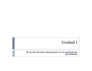 Unidad I
El rol del docente universitario en la sociedad del
aprendizaje