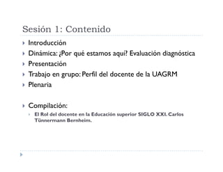 Sesión 1: Contenido
Introducción
Dinámica: ¿Por qué estamos aquí? Evaluación diagnóstica
Presentación
Trabajo en grupo: Perfil del docente de la UAGRM
Plenaria
Compilación:
El Rol del docente en la Educación superior SIGLO XXI. Carlos
Tünnermann Bernheim.