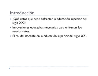 Introducción
¿Qué retos que debe enfrentar la educación superior del
siglo XXI?
Innovaciones educativas necesarias para enfrentar los
nuevos retos.
El rol del docente en la educación superior del siglo XXI.