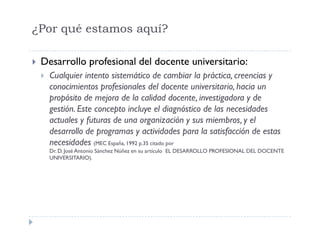¿Por qué estamos aquí?
Desarrollo profesional del docente universitario:
Cualquier intento sistemático de cambiar la práctica, creencias y
conocimientos profesionales del docente universitario, hacia un
propósito de mejora de la calidad docente, investigadora y de
gestión. Este concepto incluye el diagnóstico de las necesidades
actuales y futuras de una organización y sus miembros, y el
desarrollo de programas y actividades para la satisfacción de estas
necesidades (MEC España, 1992 p.35 citado por
Dr. D. José Antonio Sánchez Núñez en su artículo EL DESARROLLO PROFESIONAL DEL DOCENTE
UNIVERSITARIO).