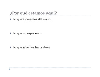 ¿Por qué estamos aquí?
Lo que esperamos del curso
Lo que no esperamos
Lo que sabemos hasta ahora