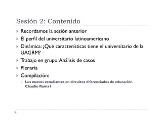 Sesión 2: Contenido
Recordamos la sesión anterior
El perfil del universitario latinoamericano
Dinámica: ¿Qué características tiene el universitario de la
UAGRM?
Trabajo en grupo: Análisis de casos
Plenaria
Compilación:
Los nuevos estudiantes en circuitos diferenciados de educación.
Claudio Rama1
