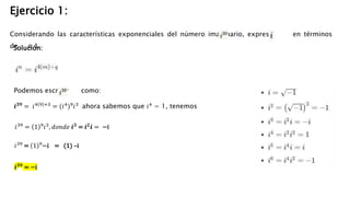 Ejercicio 1:
Considerando las características exponenciales del número imaginario, expresa en términos
de o 1.
Solución:
Podemos escribir como:
𝒊𝟑𝟗 = 𝑖4 9 +3 = (𝑖4)9𝑖3 ahora sabemos que 𝑖4 = 1, tenemos
𝑖39
= 1 9
𝑖3
, 𝑑𝑜𝑛𝑑𝑒 𝒊𝟑
= 𝒊𝟐
𝒊 = −i
𝑖39
= 1 9
−i = (1) –i
𝒊𝟑𝟗
= −i
 