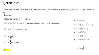 Solución:
𝒊−𝟐𝟑 = 𝑖4 −6 +1 = (𝑖4)−6𝑖 ahora sabemos que 𝑖4 = 1, tenemos
𝑖−23
= 1 −6
𝑖 , 𝑑𝑜𝑛𝑑𝑒 𝒊 =−1
𝑖−23
=
𝟏
𝟏𝟔
(i)
𝒊−𝟐𝟑
= i
Ejercicio 2:
Considerando las características exponenciales del número imaginario, expresa en términos
de o 1.
Podemos escribir como:
𝑥−𝑛 =
1
𝑥𝑛
𝑖−23
=
𝟏
𝟏
(i) = 1(i)
 