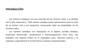 Introducción
Los números complejos son una extensión de los números reales y se denotan
con la letra mayúscula C. Todo número complejo puede representarse como la suma
de un número real y uno imaginario, conservando todas las propiedades de los
números reales.
Los números complejos son importantes en el álgebra, variable compleja,
ecuaciones diferenciales, aerodinámica y electromagnetismo entre otras. Son
utilizados con especial énfasis en la matemática pura, mecánica cuántica y la
ingeniería, especialmente en la electrónica y sistemas computacionales.
 