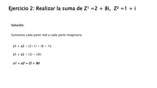Solución:
Ejercicio 2: Realizar la suma de Z¹ =2 + 8i, Z² =1 + i
Sumamos cada parte real y cada parte imaginaria
z1 + z2 = (2+1) + (8 + 1)i
z1 + z2 = (3) + (9)i
z1 + z2 = (3 + 9i)
 