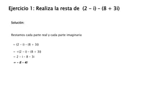 Solución:
Ejercicio 1: Realiza la resta de (2 - i) – (8 + 3i)
Restamos cada parte real y cada parte imaginaria
= (2 - i) – (8 + 3i)
= +(2 - i) – (8 + 3i)
= 2 - i – 8 - 3i
= - 6 – 4i
 