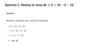 Solución:
Ejercicio 2: Realiza la resta de (-3 + 3i) – (7 - 2i)
Restamos cada parte real y cada parte imaginaria
= (-3 + 3i) – (7 - 2i)
= - 10 + 5i
= +(-3 + 3i) – (7 - 2i)
= -3 + 3i – 7 + 2i)
 