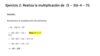 Solución:
Ejercicio 2: Realiza la multiplicación de (5 - 3i)(-4 - 7i)
Resolvemos la multiplicación del polinomio
= (5 - 3i)(-4 - 7i)
= -20 -35i + 12i +
21i²
= -20 -35i + 12i + 21(-1)
Nota: i² = -1
= -20 -35i + 12i - 21
= - 41 - 23i
 