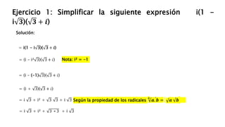 Solución:
Ejercicio 1: Simplificar la siguiente expresión i(1 -
i 𝟑)( 𝟑 + 𝒊)
= i(1 - i 𝟑)( 𝟑 + 𝒊)
= (i – (-1) 3)( 3 + 𝑖)
= (i + 3)( 3 + 𝑖)
Nota: i² = -1
= i 3 + i² + 3 3 + i 3
= (i – i² 3)( 3 + 𝑖)
= i 3 + i² + 3 ∗ 3 + i 3
Según la propiedad de los radicales
𝒏
𝒂. 𝒃 = 𝒂 𝒃
 