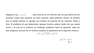 llegamos a que , pero esto no es un número real, así que dentro de los
números reales ésta ecuación no tiene solución. ¿Qué podemos hacer?, lo primero
que se puede intentar es agregar ese número al conjunto de los números reales y
listo. El problema es que deberíamos agregar muchos valores (todos los que pueda
tomar ), lo cual no es práctico; sin embargo, podemos hacer lo siguiente: cada vez
que tengamos una raíz de un número negativo lo separamos de la siguiente manera:
i
=
R i
 