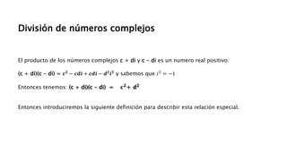 División de números complejos
El producto de los números complejos c + di y c - di es un numero real positivo:
(c + di)(c - di) = 𝒄𝟐 − 𝒄𝒅𝒊 + 𝒄𝒅𝒊 − 𝒅𝟐𝒊𝟐 y sabemos que 𝑖2 = −1
Entonces tenemos: (c + di)(c - di) = 𝐜𝟐+ 𝐝𝟐
Entonces introduciremos la siguiente definición para describir esta relación especial.
 