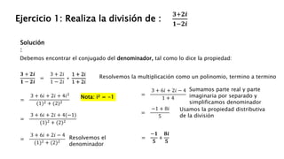 Solución
:
Ejercicio 1: Realiza la división de :
𝟑+𝟐𝒊
𝟏−𝟐𝒊
Debemos encontrar el conjugado del denominador, tal como lo dice la propiedad:
𝟑 + 𝟐𝒊
𝟏 − 𝟐𝒊
=
3 + 2𝑖
1 − 2𝑖
∗
1 + 2𝑖
1 + 2𝑖
Nota: i² = -1
=
3 + 6𝑖 + 2𝑖 + 4𝑖2
(1)2 + (2)2
Resolvemos la multiplicación como un polinomio, termino a termino
=
3 + 6𝑖 + 2𝑖 + 4(−1)
(1)2 + (2)2
=
3 + 6𝑖 + 2𝑖 − 4
(1)2 + (2)2
=
3 + 6𝑖 + 2𝑖 − 4
1 + 4
Sumamos parte real y parte
imaginaria por separado y
simplificamos denominador
=
−1 + 8𝑖
5
Usamos la propiedad distributiva
de la división
=
−𝟏
𝟓
+
𝟖𝒊
𝟓
Resolvemos el
denominador
 