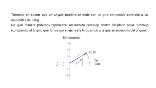 Tomando en cuenta que un ángulo positivo se mide con un giro en sentido contrario a las
manecillas del reloj.
De igual manera podemos representar un numero complejo dentro del plano polar complejo
(conociendo el ángulo que forma con el eje real y la distancia a la que se encuentra del origen).
 