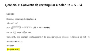 Solución
:
Ejercicio 1: Convertir de rectangular a polar : z = 5 – 5i
Debemos encontrar el módulo de z
𝑟 = (5)2+(−5)2 = 25 + 25 = 𝟓𝟎 = 7.071067812
𝑟 = 𝑥2 + 𝑦2
θ = tan−1(
𝑦
𝑥
) = tan−1(
−5
5
) = −𝟒𝟓
Como el 5,-5 se localizan en el cuadrante 4 del plano cartesiano, entonces restamos a los 360 -45
θ = 360 − 𝟒𝟓 = 𝟑𝟏𝟓
θ = 𝟑𝟏𝟓º
P = ( 𝟓𝟎, 𝟑𝟏𝟓º)
 