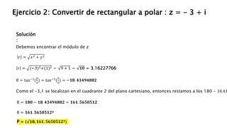 Solución
:
Ejercicio 2: Convertir de rectangular a polar : z = - 3 + i
Debemos encontrar el módulo de z
𝑟 = (−3)2+(1)2 = 9 + 1 = 𝟏𝟎 = 3.16227766
𝑟 = 𝑥2 + 𝑦2
θ = tan−1
(
𝑦
𝑥
) = tan−1
(
1
3
) = −𝟏𝟖. 𝟒𝟑𝟒𝟗𝟒𝟖𝟖𝟐
Como el -3,1 se localizan en el cuadrante 2 del plano cartesiano, entonces restamos a los 180 - 18.43
θ = 𝟏𝟖𝟎 − 𝟏𝟖. 𝟒𝟑𝟒𝟗𝟒𝟖𝟖𝟐 = 𝟏𝟔𝟏. 𝟓𝟔𝟓𝟎𝟓𝟏𝟐
θ = 𝟏𝟔𝟏. 𝟓𝟔𝟓𝟎𝟓𝟏𝟐º
P = ( 𝟏𝟎, 𝟏𝟔𝟏. 𝟓𝟔𝟓𝟎𝟓𝟏𝟐º)
 