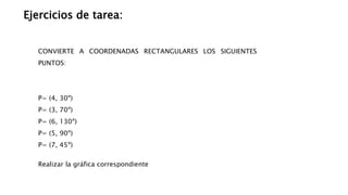 Ejercicios de tarea:
CONVIERTE A COORDENADAS RECTANGULARES LOS SIGUIENTES
PUNTOS:
P= (4, 30º)
P= (3, 70º)
P= (6, 130º)
P= (5, 90º)
P= (7, 45º)
Realizar la gráfica correspondiente
 