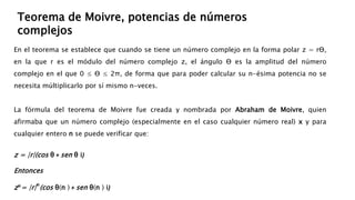 En el teorema se establece que cuando se tiene un número complejo en la forma polar z = rƟ,
en la que r es el módulo del número complejo z, el ángulo Ɵ es la amplitud del número
complejo en el que 0 ≤ Ɵ ≤ 2π, de forma que para poder calcular su n-ésima potencia no se
necesita múltiplicarlo por sí mismo n-veces.
La fórmula del teorema de Moivre fue creada y nombrada por Abraham de Moivre, quien
afirmaba que un número complejo (especialmente en el caso cualquier número real) x y para
cualquier entero n se puede verificar que:
z = |r|(cos θ + sen θ i)
Entonces
z𝒏= |r|
𝒏
(cos θ(n ) + sen θ(n ) i)
Teorema de Moivre, potencias de números
complejos
 