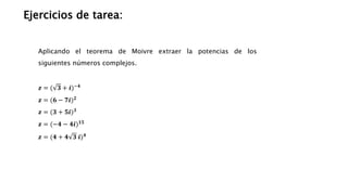 Ejercicios de tarea:
Aplicando el teorema de Moivre extraer la potencias de los
siguientes números complejos.
𝒛 = ( 𝟑 + 𝒊)−𝟒
𝒛 = (𝟔 − 𝟕𝒊)𝟐
𝒛 = (𝟑 + 𝟓𝒊)𝟑
𝒛 = (−𝟒 − 𝟒𝒊)𝟏𝟓
𝒛 = (𝟒 + 𝟒 𝟑 𝒊)𝟒
 