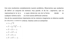 Con esto resolvemos completamente nuestro problema. Observemos que acabamos
de definir un conjunto de números muy grande; el de los imaginarios, que se
representa con la letra y cuyos elementos son de la forma donde es
cualquier número real e es el de nuestra definición anterior.
Una de las características importantes de los números imaginarios se observa cuando
los elevamos a potencias enteras. Veamos como se comportan:
 