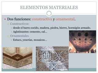 ELEMENTOS MATERIALES
 Dos funciones: constructiva y ornamental.
 Constructivos:
 desde el barro cocido, madera, piedra, hierro, hormigón armado.
 Aglutinantes: cemento, cal...
 Ornamentales
 Estuco, yeserías, mosaicos…
 