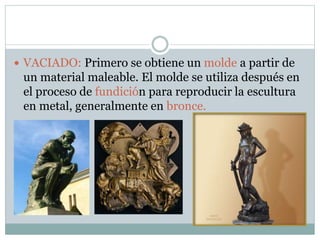  VACIADO: Primero se obtiene un molde a partir de
un material maleable. El molde se utiliza después en
el proceso de fundición para reproducir la escultura
en metal, generalmente en bronce.
 
