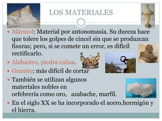 LOS MATERIALES
 Mármol: Material por antonomasia. Su dureza hace
que tolere los golpes de cincel sin que se produzcan
fisuras; pero, si se comete un error, es difícil
rectificarlo.
 Alabastro, piedra caliza.
 Granito: más difícil de cortar
 También se utilizan algunos
materiales nobles en
orfebrería como oro, azabache, marfil.
 En el siglo XX se ha incorporado el acero,hormigón y
el hierra.
 