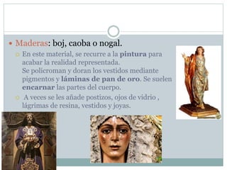  Maderas: boj, caoba o nogal.
 En este material, se recurre a la pintura para
acabar la realidad representada.
Se policroman y doran los vestidos mediante
pigmentos y láminas de pan de oro. Se suelen
encarnar las partes del cuerpo.
 A veces se les añade postizos, ojos de vidrio ,
lágrimas de resina, vestidos y joyas.
 