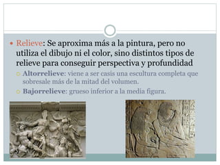  Relieve: Se aproxima más a la pintura, pero no
utiliza el dibujo ni el color, sino distintos tipos de
relieve para conseguir perspectiva y profundidad
 Altorrelieve: viene a ser casis una escultura completa que
sobresale más de la mitad del volumen.
 Bajorrelieve: grueso inferior a la media figura.
 