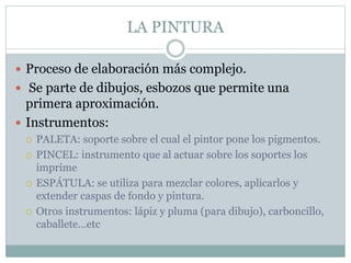 LA PINTURA
 Proceso de elaboración más complejo.
 Se parte de dibujos, esbozos que permite una
primera aproximación.
 Instrumentos:
 PALETA: soporte sobre el cual el pintor pone los pigmentos.
 PINCEL: instrumento que al actuar sobre los soportes los
imprime
 ESPÁTULA: se utiliza para mezclar colores, aplicarlos y
extender caspas de fondo y pintura.
 Otros instrumentos: lápiz y pluma (para dibujo), carboncillo,
caballete…etc
 
