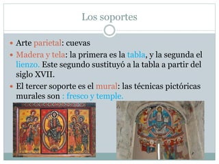 Los soportes
 Arte parietal: cuevas
 Madera y tela: la primera es la tabla, y la segunda el
lienzo. Este segundo sustituyó a la tabla a partir del
siglo XVII.
 El tercer soporte es el mural: las técnicas pictóricas
murales son : fresco y temple.
 