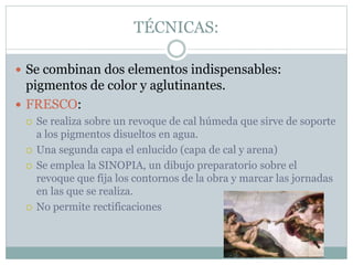 TÉCNICAS:
 Se combinan dos elementos indispensables:
pigmentos de color y aglutinantes.
 FRESCO:
 Se realiza sobre un revoque de cal húmeda que sirve de soporte
a los pigmentos disueltos en agua.
 Una segunda capa el enlucido (capa de cal y arena)
 Se emplea la SINOPIA, un dibujo preparatorio sobre el
revoque que fija los contornos de la obra y marcar las jornadas
en las que se realiza.
 No permite rectificaciones
 