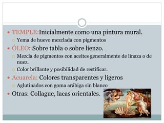  TEMPLE:Inicialmente como una pintura mural.
 Yema de huevo mezclada con pigmentos
 ÓLEO: Sobre tabla o sobre lienzo.
 Mezcla de pigmentos con aceites generalmente de linaza o de
nuez.
 Color brillante y posibilidad de rectificar.
 Acuarela: Colores transparentes y ligeros
 Aglutinados con goma arábiga sin blanco
 Otras: Collague, lacas orientales.
 