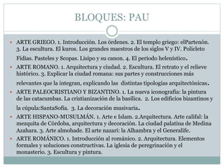BLOQUES: PAU
 ARTE GRIEGO. 1. Introducción. Los órdenes. 2. El templo griego: elPartenón.
3. La escultura. El kuros. Los grandes maestros de los siglos V y IV. Policleto
Fidias. Pasteles y Scopas. Lisipo y su canon. 4. El periodo helenístico.
 ARTE ROMANO. 1. Arquitectura y ciudad. 2. Escultura. El retrato y el relieve
histórico. 3. Explicar la ciudad romana: sus partes y construcciones más
relevantes que la integran, explicando las distintas tipologías arquitectónicas.
 ARTE PALEOCRISTIANO Y BIZANTINO. 1. La nueva iconografía: la pintura
de las catacumbas. La cristianización de la basílica. 2. Los edificios bizantinos y
la cúpula:SantaSofía. 3. La decoración musivaria.
 ARTE HISPANO-MUSULMÁN. 1. Arte e Islam. 2.Arquitectura. Arte califal: la
mezquita de Córdoba, arquitectura y decoración. La ciudad palatina de Medina
Azahara. 3. Arte almohade. El arte nazarí: la Alhambra y el Generalife.
 ARTE ROMÁNICO. 1. Introducción al románico. 2. Arquitectura. Elementos
formales y soluciones constructivas. La iglesia de peregrinación y el
monasterio. 3. Escultura y pintura.
 
