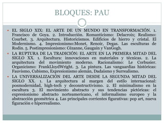 BLOQUES: PAU
 EL SIGLO XIX: EL ARTE DE UN MUNDO EN TRANSFORMACIÓN. 1.
Francisco de Goya. 2. Introducción. Romanticismo: Delacroix; Realismo:
Courbet. 3. Arquitectura. Historicismos. Edificios de hierro y cristal. El
Modernismo. 4. Impresionismo:Monet, Renoir, Degas. Las esculturas de
Rodin. 5. Postimpresionismo: Cézanne, Gauguin y VanGogh.
 LA RUPTURA DE LA TRADICIÓN: EL ARTE EN LA PRIMERA MITAD DEL
SIGLO XX. 1. Escultura: innovaciones en materiales y técnicas. 2. La
arquitectura del movimiento moderno. Racionalismo: Le Corbusier.
Organicismo: FrankLloydWright. 3. La pintura. Las vanguardias históricas:
Fauvismo, Cubismo, Expresionismo alemán, Dadaísmo y Surrealismo.
 LA UNIVERSALIZACIÓN DEL ARTE DESDE LA SEGUNDA MITAD DEL
SIGLO XX. 1. La arquitectura al margen del estilo internacional:
posmodernidad, high-tech y deconstructivismo. 2. El minimalismo en la
escultura 3. El movimiento abstracto y sus tendencias pictóricas: el
expresionismo abstracto norteamericano, el informalismo europeo y la
abstracción geométrica 4. Las principales corrientes figurativas: pop art, nueva
figuración e hiperrealismo.
 