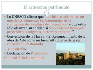 El arte como patrimonio
 La UNESCO afirma que “ los bienes culturales son
uno de los elementos fundamentales de la
civilización de la cultura de los pueblos” y que éstos
sólo alcanzan su entidad si “conocen con la mayor
precisión sus orígenes, historia y ambiente”.
 Convención de la Haya 1954: Reconocimiento de la
obra de Arte como un bien cultural que debe ser
conservado, restaurado
y mostrado.
 Declaración de Patrimonio
Cultural de la Humanidad.
 