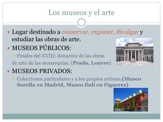 Los museos y el arte
 Lugar destinado a conservar, exponer, divulgar y
estudiar las obras de arte.
 MUSEOS PÚBLICOS:
 Finales del XVIII: donación de las obras
de arte de las monarquías. (Prado, Louvre)
 MUSEOS PRIVADOS:
 Colecciones particulares y a los propios artistas.(Museo
Sorolla en Madrid, Museo Dalí en Figueres)
 