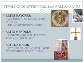 TIPOLOGÍAS ARTÍSTICAS. LAS BELLAS ARTES
 ARTES MAYORES:
 ARQUITECTURA, LA ESCULTURA,
PINTURA
 DIBUJO, GRABADO Y MOSAICO
 ARTES MENORES:
 MINIATURA, ORFEBRERÍA, TAPIZ,
CERÁMICA, MOBILIARIO.
 ARTE DE MASAS:
 FOTOGRAFÍA, CINE, CARTEL, CÓMIC,
VIDEO Y NUEVAS TECNOLOGÍAS.
 