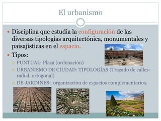 El urbanismo
 Disciplina que estudia la configuración de las
diversas tipologías arquitectónica, monumentales y
paisajísticas en el espacio.
 Tipos:
 PUNTUAL: Plaza (ordenación)
 URBANISMO DE CIUDAD: TIPOLOGÍAS (Trazado de calles-
radial, ortogonal)
 DE JARDINES: organización de espacios complementarios.
 
